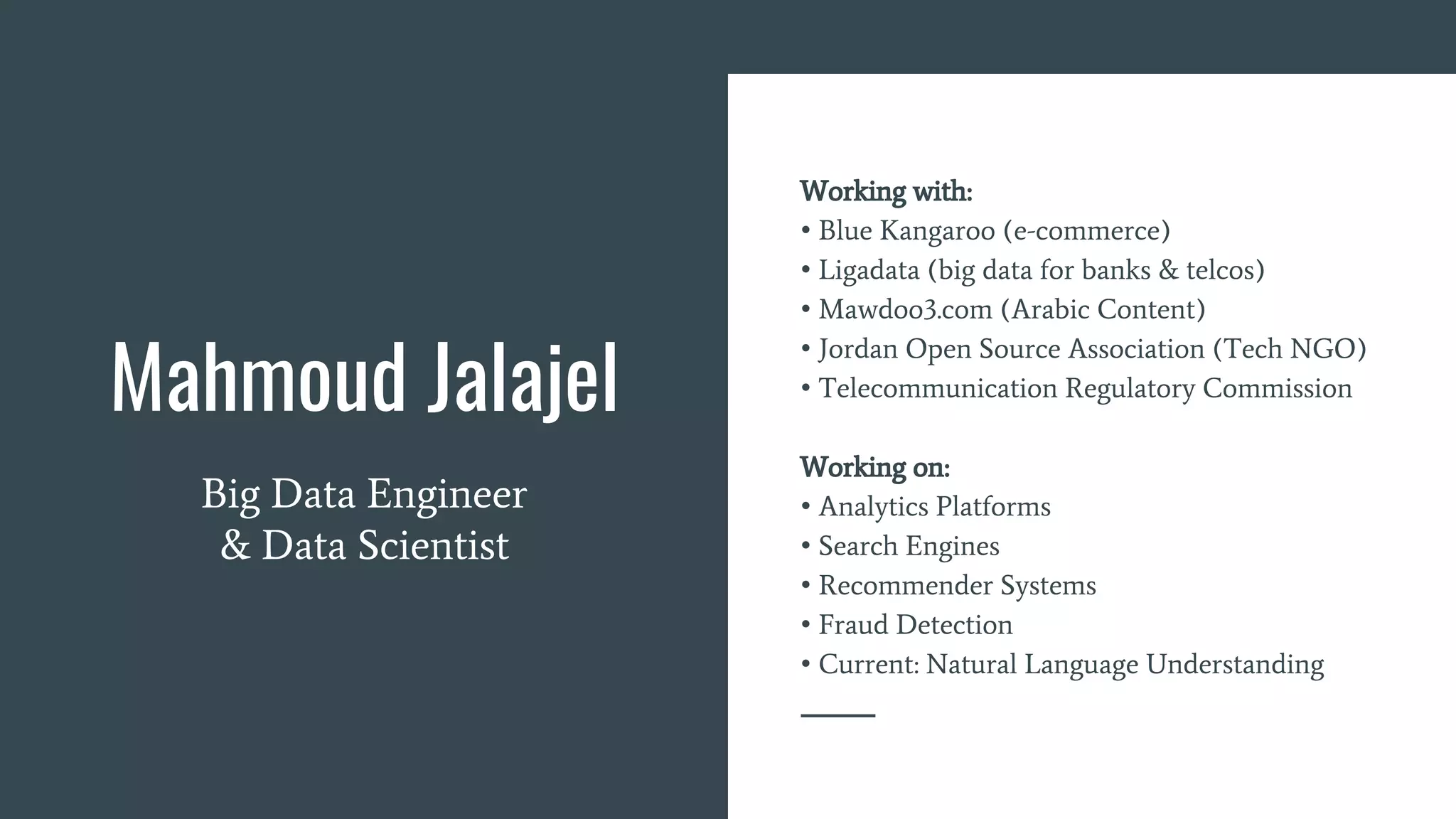 Mahmoud Jalajel
Big Data Engineer
& Data Scientist
Working with:
• Blue Kangaroo (e-commerce)
• Ligadata (big data for banks & telcos)
• Mawdoo3.com (Arabic Content)
• Jordan Open Source Association (Tech NGO)
• Telecommunication Regulatory Commission
Working on:
• Analytics Platforms
• Search Engines
• Recommender Systems
• Fraud Detection
• Current: Natural Language Understanding
 
