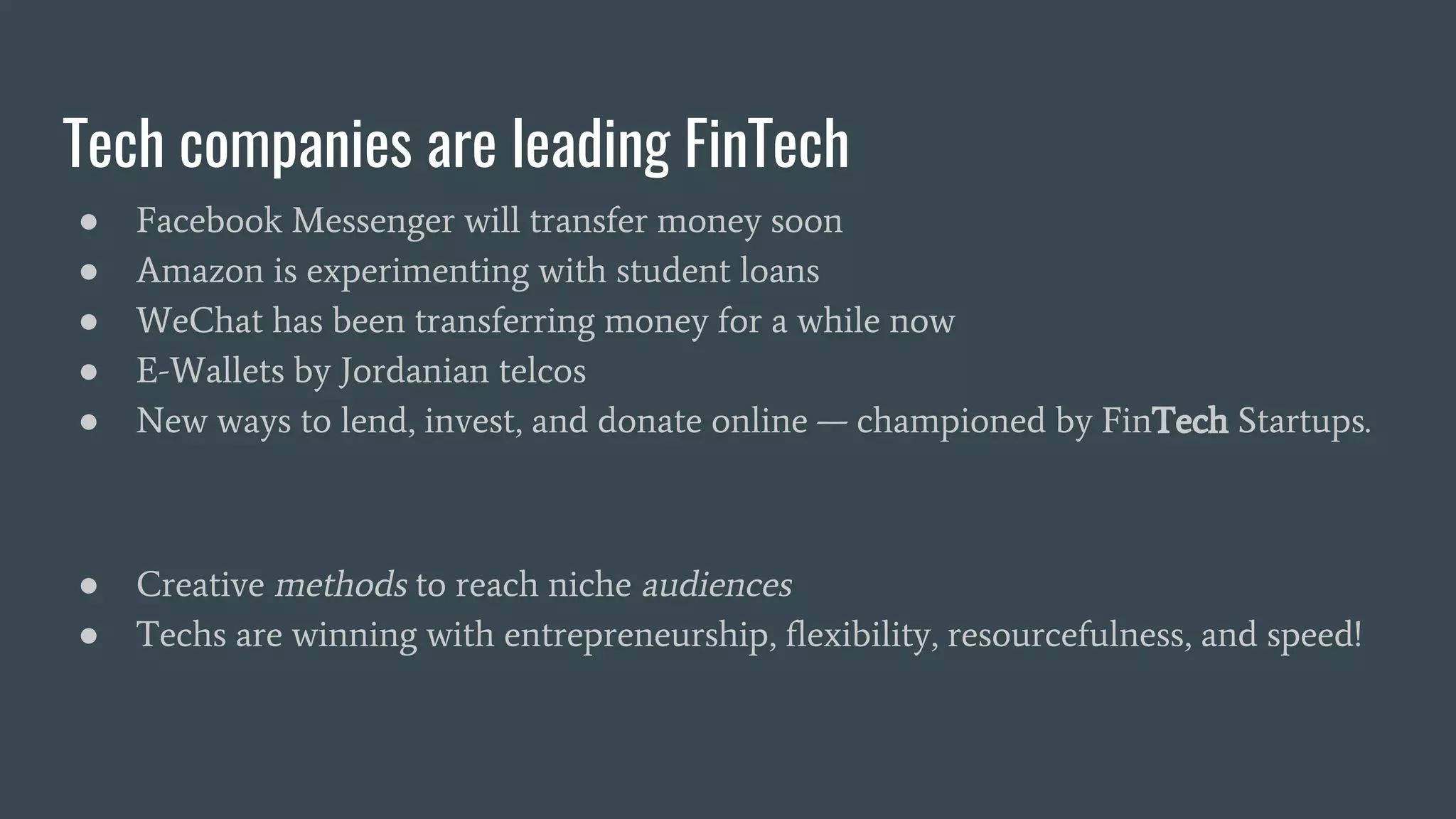 Tech companies are leading FinTech
● Facebook Messenger will transfer money soon
● Amazon is experimenting with student loans
● WeChat has been transferring money for a while now
● E-Wallets by Jordanian telcos
● New ways to lend, invest, and donate online — championed by FinTech Startups.
● Creative methods to reach niche audiences
● Techs are winning with entrepreneurship, flexibility, resourcefulness, and speed!
 