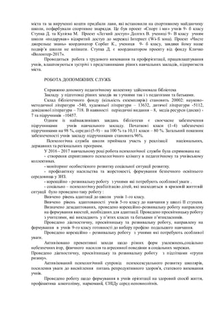 міста та за вирученні кошти придбали лави, які встановили на спортивному майданчику
школи, пофарбували спортивне знаряддя. Це був проект «Спорт і ми» учнів 9- б класу
Ступка Д. та Кулієва М. Проект «Легкий доступ» Долгих В. учениці 9- В класу учням
школи «подарував» відкритий доступ до мережці Інтернет (Wi-fi зона). Проект «Чисте
джерельце знань» координатор Сорбат К., учениця 9- б класу, завдяки йому наше
подвір’я школи не впізнати. Ступка Д. є координатором проекту від фонду Кличко
«Волонтер-2017».
Проводиться робота з трудового виховання та профорієнтації, працевлаштування
учнів, влаштовуються зустрічі з представниками різних навчальних закладів, підприємств
міста.
РОБОТА ДОПОМІЖНИХ СЛУЖБ
Справжню допомогу педагогічному колективу здійснювала бібліотека
Закладу у підготовці різних заходів як з учнями так і з педагогами та батьками.
Склад бібліотечного фонду (кількість екземплярів) становить 20002: науково-
методичної літератури -540, художньої літератури – 13632, дитячої літератури -5112,
довідкової літератури – 718. В наявності періодичні видання – 8, медіа ресурси (диски) -
7 та підручників -10457.
Одним із найважливіших завдань бібліотеки є своєчасне забезпечення
підручниками учнів навчального закладу. Початкові класи (1-4) забезпечені
підручниками на 98 %, середні (5-9) – на 100 % та 10,11 класи – 80 %. Загальний показник
забезпеченості учнів закладу підручниками становить 96%.
Психологічна служба школи приймала участь у реалізації національних,
державних та регіональних программ.
У 2016 - 2017 навчальному році робота психологічної служби була спрямована на:
- створення сприятливого психологічного клімату в педагогічному та учнівському
коллективах.
- моніторинг особистісного розвитку соціальної ситуації розвитку.
- профілактику насильства та жорстокості, формування безпечного освітнього
середовища у ЗНЗ.
- корекційно - розвивальну роботу з учнями які потребують особливої уваги .
- соціально – психологічну реабілітацію дітей, які знаходяться в кризовій життєвій
ситуації було проведено таку роботу :
Вивчено рівень адаптації до школи учнів 1-го класу.
Вивчено рівень адаптованості учнів 5-го класу до навчання у школі ІІ ступеня.
Визначено дезадаптованих, проведено корекційно-розвивальну роботу направлену
на формування якостей, необхідних для адаптації. Проведено просвітницьку роботу
з учителями, які викладають у п’ятих класах та батьками п’ятикласників.
Проведено діагностичну, просвітницьку та розвивальну роботу, направлену на
формування в учнів 9-го класу готовності до вибору профілю подальшого навчання.
Проведено корекційно - розвивальну роботу з учнями які потребують особливої
уваги.
Активізовано превентивні заходи щодо різних форм узалежнень,соціально
небезпечних ігор, фізичного насилля та агресивної поведінки в соціальних мережах.
Проведено діагностичну, просвітницьку та розвивальну роботу з підлітками «групи
ризику».
Активізований психологічний супровід психосексуального розвитку школярів,
посилення уваги до висвітлення питань репродуктивного здоров'я, статевого виховання
учнів.
Проведено роботу щодо формування в учнів орієнтації на здоровий спосіб життя,
профілактика алкоголізму, наркоманії, СНІДу серед неповнолітніх.
 