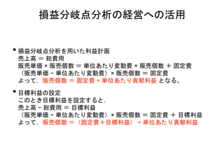 • 損益分岐点分析を用いた利益計画
売上高 ＝ 総費用
販売単価 × 販売個数 ＝ 単位あたり変動費 × 販売個数 ＋ 固定費
（販売単価 − 単位あたり変動費）× 販売個数 ＝ 固定費
よって，販売個数 ＝ 固定費 ÷ 単位あたり貢献利益 となる。
• 目標利益の設定
このとき目標利益を設定すると，
売上高 − 総費用 ＝ 目標利益
（販売単価 − 単位あたり変動費）× 販売個数 ＝ 固定費 ＋ 目標利益
よって，販売個数 ＝（固定費＋目標利益） ÷ 単位あたり貢献利益
損益分岐点分析の経営への活用
 