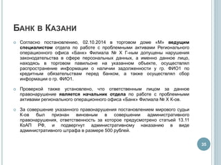БАНК В КАЗАНИ
 Согласно постановлению, 02.10.2014 в торговом доме «М» ведущим
специалистом отдела по работе с проблемными активами Регионального
операционного офиса «Банк» Филиала № X Г-ным допущены нарушения
законодательства в сфере персональных данных, а именно данное лицо,
находясь в торговом павильоне на указанном объекте, осуществлял
распространение информации о наличии задолженности у гр. ФИО1 по
кредитным обязательствам перед банком, а также осуществлял сбор
информации о гр. ФИО1.
 Проверкой также установлено, что ответственным лицом за данное
правонарушение является начальник отдела по работе с проблемными
активами регионального операционного офиса «Банк» Филиала № X К-ов.
 За совершение указанного правонарушения постановлением мирового судьи
К-ов был признан виновным в совершении административного
правонарушения, ответственность за которое предусмотрено статьей 13.11
КоАП РФ, и подвергнут административному наказанию в виде
административного штрафа в размере 500 рублей.
35
 