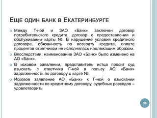 ЕЩЕ ОДИН БАНК В ЕКАТЕРИНБУРГЕ
 Между Г-ной и ЗАО «Банк» заключен договор
потребительского кредита, договор о предоставлении и
обслуживании карты №. В нарушение условий кредитного
договора, обязанность по возврату кредита, оплате
процентов ответчиком не исполнялась надлежащим образом.
 Впоследствии, наименование ЗАО «Банк» было изменено на
АО «Банк».
 В исковом заявлении, представитель истца просит суд
взыскать с ответчика Г-ной в пользу АО «Банк»
задолженность по договору о карте №.
 Исковое заявление АО «Банк» к Г-ной о взыскании
задолженности по кредитному договору, судебных расходов –
удовлетворить
36
 
