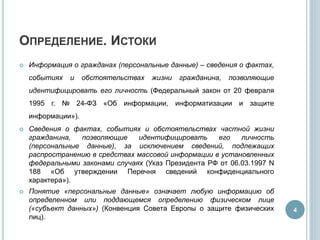 ОПРЕДЕЛЕНИЕ. ИСТОКИ
 Информация о гражданах (персональные данные) – сведения о фактах,
событиях и обстоятельствах жизни гражданина, позволяющие
идентифицировать его личность (Федеральный закон от 20 февраля
1995 г. № 24-ФЗ «Об информации, информатизации и защите
информации»).
 Сведения о фактах, событиях и обстоятельствах частной жизни
гражданина, позволяющие идентифицировать его личность
(персональные данные), за исключением сведений, подлежащих
распространению в средствах массовой информации в установленных
федеральными законами случаях (Указ Президента РФ от 06.03.1997 N
188 «Об утверждении Перечня сведений конфиденциального
характера»).
 Понятие «персональные данные» означает любую информацию об
определенном или поддающемся определению физическом лице
(«субъект данных») (Конвенция Совета Европы о защите физических
лиц).
4
 