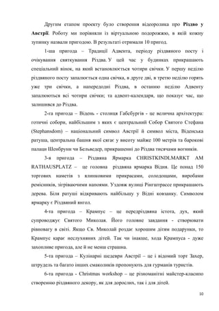 10
Другим етапом проекту було створення відеоролика про Різдво у
Австрії. Роботу ми порівняли із віртуальною подорожжю, в якій кожну
зупинку назвали пригодою. В результаті отримали 10 пригод.
1-ша пригода – Традиції Адвента, періоду різдвяного посту і
очікування святкування Різдва. У цей час у будинках прикрашають
спеціальний вінок, на який встановлюється чотири свічки. У першу неділю
різдвяного посту запалюється одна свічка, в друге дві, в третю неділю горять
уже три свічки, а напередодні Різдва, в останню неділю Адвенту
запалюються всі чотири свічки; та адвент-календаря, що показує час, що
залишився до Різдва.
2-га пригода – Відень - столиця Габсбургів - це велична архітектура:
готичні собори, найбільшим з яких є центральний Собор Святого Стефана
(Stephansdom) – національний символ Австрії й символ міста, Віденська
ратуша, центральна башня якої сягає у висоту майже 100 метрів та барокові
палаци Шенбрунн чи Бельведер, прикрашенні до Різдва тисячами вогників.
3-я пригода – Різдвяна Ярмарка CHRISTKINDLMARKT AM
RATHAUSPLATZ – це головна різдвяна ярмарка Відня. Це понад 150
торгових наметів з ялинковими прикрасами, солодощами, виробами
ремісників, зігріваючими напоями. Уздовж вулиці Рінгштрассе прикрашають
дерева. Біля ратуші відкривають найбільшу у Відні ковзанку. Символом
ярмарку є Різдвяний янгол.
4-та пригода – Крампус – це передріздвяна істота, дух, який
супроводжує Святого Миколая. Його головне завдання - створювати
рівновагу в світі. Якщо Св. Миколай роздає хорошим дітям подарунки, то
Крампус карає неслухняних дітей. Так чи інакше, хода Крампуса - дуже
захопливе пригода, але й не менш страшна.
5-та пригода – Кулінарні шедеври Австрії – це і відомий торт Захер,
штрудель та багато інших смаколиків пропонують для гурманів туристів.
6-та пригода - Сhristmas workshop – це різноманітні майстер-класипо
створенню різдвяного декору, як для дорослих, так і для дітей.
 