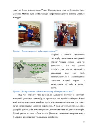 12
присутні більш дізнались про Уельс, Шотландію та північну Ірландію. Саме
Сорокіна Марина була міс Шотландія і отримала подяку за активну участь в
конкурсі.
Тренінг “Власна справа – мрія чи реальність?”
Щорічно з новими учасниками
євроклубу проводиться авторський
тренінг "Власна справа - мрія чи
реальність?". Під час даного
тренінгу учні мають можливість
задуматись про свої мрії,
ознайомлюються з можливостями
створення власної справи та
мотивуються до змін у своєму
житті.
Тренінг “Як правильно здійснити покупку в інтернет-магазині?”
Під час тренінгу "Як правильно здійснити покупку в інтернет-
магазині?" учасники євроклубу, та дуже часто цей тренінг відвідують і інші
учні, мають можливість ознайомитись з можливістю покупок одягу та інших
речей через інтернет-магазини виробників. А саме алгоритмом замовлення в
роздріб і гуртом, спільними покупками, способами оплати і доставки товарів.
Даний тренінг не лише робить молодь фінансово та економічно грамотною, а
й мотивує до підтримки українського виробника.
 