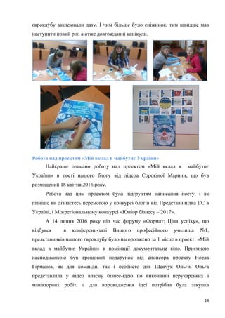 14
євроклубу заклеювали дату. І чим більше було сніжинок, тим швидше мав
наступити новий рік, а отже довгожданні канікули.
Робота над проектом «Мій вклад в майбутнє України»
Найкраще описано роботу над проектом «Мій вклад в майбутнє
України» в пості нашого блогу від лідера Сорокіної Марини, що був
розміщений 18 квітня 2016 року.
Робота над цим проектом була підґрунтям написання посту, і як
пізніше ви дізнаєтесь перемогою у конкурсі блогів від Представництва ЄС в
Україні, і Міжрегіональному конкурсі «Юніор бізнесу – 2017».
А 14 липня 2016 року під час форуму «Формат: Ціна успіху», що
відбувся в конференц-залі Вищого професійного училища №1,
представників нашого євроклубу було нагороджено за 1 місце в проекті «Мій
вклад в майбутнє України» в номінації документальне кіно. Приємною
несподіванкою був грошовий подарунок від спонсора проекту Ноела
Гірманса, як для команди, так і особисто для Шевчук Ольги. Ольга
представляла у відео власну бізнес-ідею по виконанні перукарських і
манікюрних робіт, а для впровадження ідеї потрібна була закупка
 