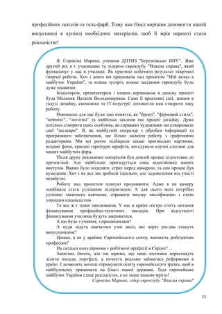15
професійних пензлів та гель-фарб. Тому пан Ноел вирішив допомогти нашій
випускниці в купівлі необхідних матеріалів, щоб її мрія нарешті стала
реальністю!
Я, Сорокіна Марина, учениця ДПТНЗ "Березнівське ВПУ". Вже
другий рік я є учасницею та лідером євроклубу "Власна справа", який
функціонує у нас в училищі. Як приємно побачити результат піврічної
творчої роботи. Хоч і довго ми працювали над проектом "Мій вклад в
майбутнє України", та кожна зустріч, кожне засідання євроклубу були
дуже цікавими.
Ініціатором, організатором і нашим керівником в даному проекті
була Мельник Наталія Володимирівна. Саме її креативні ідеї, знання в
галузі дизайну, економіки та ІТ-індустрії допомогли нам створити таку
роботу.
Новинкою для нас були такі поняття, як "бренд", "фірмовий стиль",
"неймінг", "логотип" та найбільш захопив нас процес дизайну. Дуже
хотілось створити щось особливе, як справжні художники ми створювали
свої "шедеври". Я, як майбутній оператор з обробки інформації та
програмного забезпечення, ще більш засвоїла роботу з графічними
редакторами. Ми всі разом підбирали цікаві оригінальні картинки,
яскраві фони, красиві гарнітури шрифтів, вигадували влучні слогани для
наших майбутніх фірм.
Після друку рекламних матеріалів був довгий процес підготовки до
презентації. Але найбільше пригадується сама відеозйомка наших
виступів. Важко було подолати страх перед камерою, та сам процес був
кумедним. Хоч і не все ми зробили ідеально, але задоволення від участі
незабутні.
Роботу над проектом планую продовжити. Адже я на камеру
пообіцяла стати успішним підприємцем. А для цього мені потрібно
успішно закінчити навчання, отримати високу кваліфікацію і стати
хорошим спеціалістом.
Та все ж є певні хвилювання. У нас в країні гостро стоїть питання
фінансування професійно-технічних закладів. При відсутності
фінансування училища будуть закриватися.
А що буде з учнями, з працівниками?
А куди підуть навчатися учні шкіл, які через рік-два стануть
випускниками?
Цікаво, а як у країнах Європейського союзу навчають робітничим
професіям?
На скільки популярними є робітничі професії в Європі? ...
Запитань багато, але ми віримо, що наші політики перестануть
ділити посади, портфелі, а почнуть реально займатись реформами в
країні. І дозволять молоді отримувати освіту європейського зразка, щоб в
майбутньому працювати на благо нашої держави. Тоді європейське
майбутнє України стане реальністю, а не лише нашою мрією!
Сорокіна Марина, лідер євроклубу "Власна справа"
 