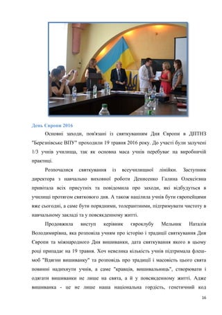 16
День Європи 2016
Основні заходи, пов'язані із святкуванням Дня Європи в ДПТНЗ
"Березнівське ВПУ" проходили 19 травня 2016 року. До участі були залучені
1/3 учнів училища, так як основна маса учнів перебуває на виробничій
практиці.
Розпочалися святкування із всеучилищної лінійки. Заступник
директора з навчально виховної роботи Денисенко Галина Олексієвна
привітала всіх присутніх та повідомила про заходи, які відбудуться в
училищі протягом святкового дня. А також націлила учнів бути європейцями
вже сьогодні, а саме бути порядними, толерантними, підтримувати чистоту в
навчальному закладі та у повсякденному житті.
Продовжила виступ керівник євроклубу Мельник Наталія
Володимирівна, яка розповіла учням про історію і традиції святкування Дня
Європи та міжнародного Дня вишиванки, дата святкування якого в цьому
році припадає на 19 травня. Хоч невелика кількість учнів підтримала флеш-
моб "Вдягни вишиванку" та розповідь про традиції і масовість цього свята
повинні надихнути учнів, а саме "кравців, вишивальниць", створювати і
одягати вишиванки не лише на свята, а й у повсякденному житті. Адже
вишиванка - це не лише наша національна гордість, генетичний код
 