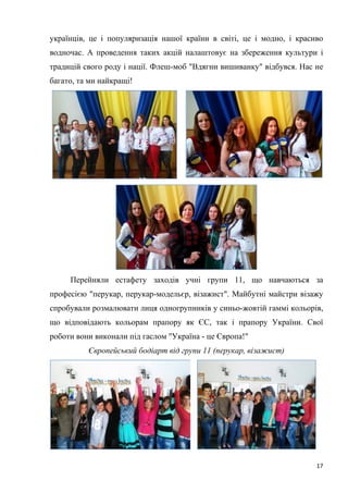 17
українців, це і популяризація нашої країни в світі, це і модно, і красиво
водночас. А проведення таких акцій налаштовує на збереження культури і
традицій свого роду і нації. Флеш-моб "Вдягни вишиванку" відбувся. Нас не
багато, та ми найкращі!
Перейняли естафету заходів учні групи 11, що навчаються за
професією "перукар, перукар-модельєр, візажист". Майбутні майстри візажу
спробували розмалювати лиця одногрупників у синьо-жовтій гаммі кольорів,
що відповідають кольорам прапору як ЄС, так і прапору України. Свої
роботи вони виконали під гаслом "Україна - це Європа!"
Європейський бодіарт від групи 11 (перукар, візажист)
 