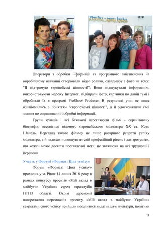 18
Оператори з обробки інформації та програмного забезпечення на
виробничому навчанні створювали відео ролики, слайд-шоу з фото на тему:
"Я підтримую європейські цінності!". Вони підшукували інформацію,
використовуючи мережу Інтернет, підбирали фото, картинки по даній темі і
обробляли їх в програмі ProShow Produser. В результаті учні не лише
ознайомились з поняттям "європейські цінності", а й удосконалили свої
знання по опрацюванні і обробці інформації.
Групи кравців і всі бажаючі переглянули фільм - екранізовану
біографію всесвітньо відомого європейського модельєра ХХ ст. Коко
Шанель. Перегляд такого фільму не лише розкриває рецепти успіху
модельєра, а й надихає підвищувати свій професійний рівень і дає зрозуміти,
що кожен може досягти поставленої мети, не зважаючи на всі труднощі і
перепони.
Участь у Форумі «Формат: Ціна успіху»
Форум «Формат: Ціна успіху»
проходив у м. Рівне 14 липня 2016 року в
рамках конкурсу проектів «Мій вклад в
майбутнє України» серед євроклубів
ПТНЗ області. Окрім церемонії
нагородженя переможців проекту «Мій вклад в майбутнє України»
секретами свого успіху прийшли поділитись видатні діячі культури, політики
 