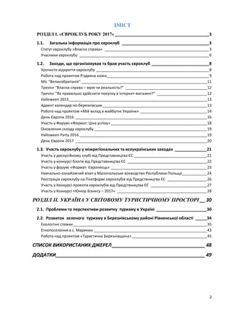 2
ЗМІСТ
РОЗДІЛ І. «ЄВРОКЛУБ РОКУ 2017» _________________________________________3
1.1. Загальна інформація про євроклуб ______________________________________3
Статут євроклубу «Власна справа» __________________________________________________3
Учасники євроклубу: ______________________________________________________________6
1.2. Заходи, що організовував та брав участь євроклуб _________________________8
Урочисте відкриття євроклубу ______________________________________________________8
Робота над проектом Різдвяна казка_________________________________________________9
Міс “Великобританія” ____________________________________________________________11
Тренінг “Власна справа – мрія чи реальність?” _______________________________________12
Тренінг “Як правильно здійснити покупку в інтернет-магазині?” ________________________12
Halloween 2015__________________________________________________________________13
Адвент календар по-березнівськи__________________________________________________13
Робота над проектом «Мій вклад в майбутнє України» ________________________________14
День Європи 2016 _______________________________________________________________16
Участь у Форумі «Формат: Ціна успіху» ______________________________________________18
Оновлення складу євроклубу______________________________________________________19
Halloween Party 2016 _____________________________________________________________19
День Європи 2017 _______________________________________________________________20
1.3. Участь євроклубу у міжрегіональних та всеукраїнських заходах ______________21
Участь у дискусійному клубі від Представництва ЄС ___________________________________21
Участь у конкурсі блогів від Представництва ЄС ______________________________________22
Участь у форумі «Формат: Європеєць» ______________________________________________23
Навчально-ознайомчий візит у Малопольське воєводство Республики Польща____________24
Реєстрація євроклубу на Платформі євроклубів від Предствництва ЄС ___________________26
Участь у Конкурсі проектів євроклубів від Предствництва ЄС ___________________________27
Участь у Конкурсі «Юніор Бізнесу – 2017» ___________________________________________28
РОЗДІЛ ІІ. УКРАЇНА У СВІТОВОМУ ТУРИСТИЧНОМУ ПРОСТОРІ __ 30
2.1. Проблеми та перспективи розвитку туризму в Україні ______________________30
2.2. Розвиток зеленого туризму в Березнівському районі Рівненської області _____34
Екологічні стежки________________________________________________________________35
Етнопоселення в с. Маринин ______________________________________________________43
Робота над проектом «Туристична Березнівщина»____________________________________45
СПИСОК ВИКОРИСТАНИХ ДЖЕРЕЛ___________________________________48
ДОДАТКИ________________________________________________________49
 