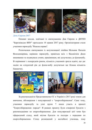 20
День Європи 2017
Основні заходи, пов'язані із святкуванням Дня Європи в ДПТНЗ
"Березнівське ВПУ" проходили 18 травня 2017 року. Організаторами стали
учасники євроклубу "Власна справа".
Розпочалися святкування із всеучилищної лінійки. Мельник Наталія
Володимирівна, керівник євроклубу, привітала всіх з Всесвітнім Днем
вишиванки та подякувала учням, працівникам, які долучились до флешмобу.
В порівнянні з попереднім роком, кількість учасників зросла вдвічі, що дає
надію на слідуючий рік до флеш-мобу долучиться ще більша кількість
бажаючих.
За рекомендацією Представництва ЄС в Україні в 2017 році темою для
вивчення, обговорення і популяризації є "енергозбереження". Саме тому,
учасники євроклубу та учні групи 7 взяли участь в проекті
"Енергозбереження: поради". В рамках проекту були створенні буклети з
рекомендаціями по енергозбереженню. Для популяризації цієї теми був
оформлений стенд, який містив буклети та постери з порадами по
енергозбереженню. Стенд розміщений у вестибюлі училища, тому
 