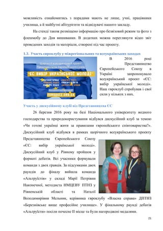 21
можливість ознайомитись з порадами мають не лише, учні, працівники
училища, а й майбутні абітурієнти та відвідувачі нашого закладу.
На стенді також розміщено інформацію про безвізовий режим та фото з
флешмобу до Дня вишиванки. В додатках можна переглянути відео звіт
проведених заходів та матеріали, створені під час проекту.
1.3. Участь євроклубу у міжрегіональних та всеукраїнських заходах
В 2016 році
Представництво
Європейського Союзу в
Україні запропонувало
всеукраїнський проект «ЄС:
вибір української молоді».
Наш євроклуб спробував і свої
сили у кількох з них.
Участь у дискусійному клубі від Представництва ЄС
26 березня 2016 року на базі Національного університету водного
господарства та природокористування відбувся дискусійний клуб за темою
«Чи готові українці жити за правилами європейського співтовариства?».
Дискусійний клуб відбувся в рамках щорічного всеукраїнського проекту
Представництва Європейського Союзу
«ЄС: вибір української молоді».
Дискусійний клуб у Рівному пройшов у
форматі дебатів. Всі учасники формували
команди з двох гравців. За підсумками двох
раундів до фіналу вийшла команда
«Альтруїстів» у складі Марії Петрівни
Наконечної, методиста НМЦЕВУ ПТНЗ у
Рівненській області та Наталії
Володимирівни Мельник, керівника євроклубу «Власна справа» ДПТНЗ
«Березнівське вище професійне училище». У фінальному раунді дебатів
«Альтруїсти» посіли почесне ІІ місце та були нагороджені медалями.
 
