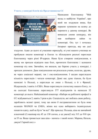 22
Участь у конкурсі блогів від Представництва ЄС
Написання блогозапису "Мій
вклад в майбутнє України", про
який ми згадували вище, був
першою зупинкою на шляху до
перемоги у даному конкурсі. Як
вимагали умови конкурсу, він
мав назбирати лайки та
коментарі. Ось тут і почалась
Інтернет пригода, яку ми досі
згадуємо. Адже до цього ні учасники євроклубу, ні учні нашого училища не
пробували писати коментарі в блогах та збільшувати реальні перегляди
блогозапису через різні ІР-адреси. Нами було створено повідомлення, в
якому ми прохали відвідати наш блог, прочитати блогозапис і залишити
коментар під ним. Звичайно, ми вказали, що беремо участь у конкурсі, і
прохали допомоги. Дане повідомлення ми розсилали учням, колегам, друзям,
як через соціальні мережі, так і смс-повідомлення. І щодня переглядали
кількість переглядів і читали коментарі. Деякі нас дуже тішили, бо були
написані із Польщі, а перегляди не лише з Польщі, а й з Франції,
Нідерландів, і навіть із США. Якщо переглянути статистику нашого блогу, то
на сьогодні блогозапис переглянули 577 відвідувачів та написали 32
коментарі до нього. Найцікавіший коментар: «Набори на робітничі професії в
ЄС відбуваються 2, навіть 3 рази в рік. Спеціалісти, які люблять свою роботу,
заробляють великі гроші, тому що якою б екстравагантною не була нова
колекція MANGO чи ZARА, жінки все одно вибирають індивідуальне
пошиття одягу, щоб не бути "як всі". Ще приклад: Польща, ціна на звичайний
класичний (!) манікюр від 45 до 130 злотих, а це увага(!) від 315 до 910 грн.
за 35 хв. Якщо тримається така ціна - значить є такий попит. Марина, Наталя,
дякую! Гарний пост.»
 