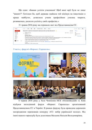 23
Ще один: «Бажаю успіхів учасникам! Щоб ваші мрії були не лише
"вишиті"! Хотілося би, щоб держава знайшла той мінімум на інвестицію в
краще майбутнє, дозволила учням професійних училищ творити,
розвиватися, досягати успіхів у своїх професіях.»
31 травня 2016 року ми отримали лист від Представництва ЄС.
Участь у форумі «Формат: Європеєць»
6 червня 2016 року у Холі Чемпіонів НСК «Олімпійський» м. Київ
відбувся молодіжний форум «Формат: Європеєць» організований
Представництвом ЄС в Україні. В рамках форуму була проведена церемонія
нагородження переможців конкурсу «ЄС: вибір української молоді». Від
імені нашого євроклубу була делегована Мельник Наталія Володимирівна.
 