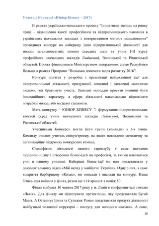 28
Участь у Конкурсі «Юніор Бізнесу – 2017»
В рамках українсько-польського проекту “Ініціативна молодь на ринку
праці – підвищення якості професійного та підприємницького навчання в
українських навчальних закладах з використанням методів моделювання”
проводився конкурс на найкращу ідею підприємницької діяльності для
молоді загальноосвітніх повних середніх шкіл та учнів І-ІІ курсу
професійних навчальних закладів Львівської, Волинської та Рівненської
областей. Проект фінансувався Міністерством закордонних справ Республіки
Польща в рамках Програми “Польська допомога задля розвитку 2016”.
Конкурс полягав у розробці і презентації найцікавішої ідеї для
підприємницької діяльності, придуманої, описаної і заявленої молодими
людьми, які братимуть участь. Заявлені молоддю проекти повинні бути
інноваційного характеру, а сфера діяльності максимально відповідати
потребам молоді або місцевої спільноти.
Мета конкурсу “ ЮНІОР БІЗНЕСУ ”: формування підприємницьких
якостей серед учнів навчальних закладів Львівської, Волинської та
Рівненської областей.
Учасниками Конкурсу могли бути групи (команди) з 3-х учнів.
Команду очолює учитель-опікун/тренер, на якого покладено методичну та
організаційну підтримку конкурсних команд.
Специфікою діяльності нашого євроклубу є саме навчання
підприємництву і створення бізнес-ідей по професіям, за якими навчаються
учні в нашому училищі. Найкращі бізнес-ідеї ми вже представляли у
документальному відео «Мій вклад у майбутнє України». Одну з них, а саме
відкриття барбершопу «Козак», ми описали і вислали на конкурс. Наша
бізнес-ідея вийшла у фінал, разом ще з 14 кращих з поміж 50.
Фінал відбувся 10 червня 2017 року у м. Львів в конференц-залі готелю
«Львів». Для фіналу ми підготували презентацію, яку представляла Бугай
Марія. А Остапчук Ірина та Сульжик Роман представляли продукт діяльності
майбутньої чоловічої перукарні – послугу для молодого «козака». А саме,
 