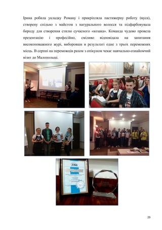 29
Ірина робила укладку Роману і прикріпляла пастижерну роботу (вуса),
створену спільно з майстом з натурального волосся та підфарбовувала
бороду для створення стилю сучасного «козака». Команда чудово провела
презентацію і професійно, сміливо відповідала на запитання
високоповажного журі, виборовши в результаті одне з трьох переможних
місць. В серпні на переможців разом з опікуном чекає навчально-ознайомчий
візит до Малопольщі.
 