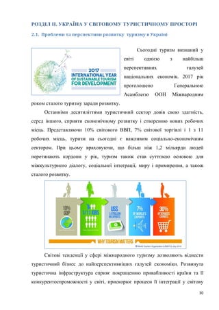 30
РОЗДІЛ ІІ. УКРАЇНА У СВІТОВОМУ ТУРИСТИЧНОМУ ПРОСТОРІ
2.1. Проблеми та перспективи розвитку туризму в Україні
Сьогодні туризм визнаний у
світі однією з найбільш
перспективних галузей
національних економік. 2017 рік
проголошено Генеральною
Асамблеєю ООН Міжнародним
роком сталого туризму заради розвитку.
Останніми десятиліттями туристичний сектор довів свою здатність,
серед іншого, сприяти економічному розвитку і створенню нових робочих
місць. Представляючи 10% світового ВВП, 7% світової торгівлі і 1 з 11
робочих місць, туризм на сьогодні є важливим соціально-економічним
сектором. При цьому враховуючи, що більш ніж 1,2 мільярди людей
перетинають кордони у рік, туризм також став суттєвою основою для
міжкультурного діалогу, соціальної інтеграції, миру і примирення, а також
сталого розвитку.
Світові тенденції у сфері міжнародного туризму дозволяють віднести
туристичний бізнес до найперспективніших галузей економіки. Розвинута
туристична інфраструктура сприяє покращенню привабливості країни та її
конкурентоспроможності у світі, прискорює процеси її інтеграції у світову
 