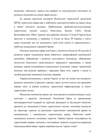 31
економіку, забезпечує перехід від аграрної та індустріальної економіки до
розвитку економіки на основі сфери послуг.
За даними прогнозів експертів Всесвітньої туристичної організації
(ВТО), туристична сфера вже у найближче десятиріччя вийде на перше місце
в обсязі світового експорту. Найбільшими країнами-постачальниками
туристичних потоків стануть Німеччина, Японія, США, Китай,
Великобританія. Обсяг туризму між країнами Західної і Східної Європи буде
зростати, в основному, у напрямку зі Сходу на Захід. Й Україна, у світлі
таких тенденцій, має усі можливості, щоб стати однією із перспективних і
найбільш відвідуваних атракцій Європи.
Оскільки зазначена сфера пов’язана з діяльністю більш як 50 галузей, її
розвиток сприяє підвищенню рівня зайнятості, диверсифікації національної
економіки, збереженню і розвитку культурного потенціалу, збереженню
екологічно безпечного навколишнього природного середовища, а також
підвищує рівень інноваційності національної економіки, сприяє гармонізації
відносин між різними країнами і народами. Крім того, туризм є одним із
засобів реалізації зовнішньої політики держави.
Україна розташована у центрі Європи та має всі умови для належного
розвитку економіки за рахунок туризму, проте суттєво відстає від провідних
держав світу за рівнем розвитку туристичної інфраструктури та якості
туристичних послуг.
Фінансово-економічна криза, що загострилася останніми роками, події,
пов’язані з анексією Автономної Республіки Крим та проведенням
антитерористичної операції на території Донецької та Луганської областей,
призвели до зменшення в’їзного туристичного потоку, негативно вплинули
на структуру туризму та реалізацію туристичних можливостей країни на
внутрішньому і зовнішньому туристичному ринку. Фактично вдвічі
зменшилася кількість іноземних туристів. Україна втрачає популярність як
туристичний напрям, оскільки у потенційних туристів складається враження
повномасштабної війни і країна сприймається як “гаряча точка”.
 