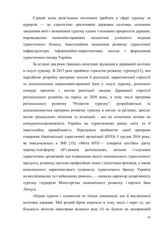 32
Єдиний шлях розв’язання системних проблем у сфері туризму та
курортів — це стратегічно орієнтована державна політика, основним
завданням якої є визначення туризму одним з основних пріоритетів держави,
впровадження економіко-правових механізмів успішного ведення
туристичного бізнесу, інвестиційних механізмів розвитку туристичної
інфраструктури, інформаційно-маркетингових заходів з формування
туристичного іміджу України.
За останні два роки з'явились позитивні зрушення в державній політиці
в галузі туризму. В 2017 році прийнято стратегію розвитку туризму[11], яка
передбачає розробку програми заходів її реалізації, маркетингової стратегії
та вдосконалення нормативно-правової бази у галузі туризму, розпочато
конкурс проектів з метою реалізації завдань Державної стратегії
регіонального розвитку на період до 2026 року, в тому числі програми
регіонального розвитку “Розвиток туризму”, розробляються та
вдосконалюються програми розвитку туризму в містах та регіонах, зростає
вплив громадських ініціатив та асоціацій, - все це позитивно вплине на
конкурентоспроможність України на туристичному ринку світу та її
інвестиційну привабливість. Передувало прийняттю даної програми
створення Національної туристичної організації (НТО) 5 грудня 2016 року,
як повідомлялось в ЗМІ [15]. «Мета НТО — створити постійно діючу
мережу-платформу об’єднання регіональних, міських і галузевих
туристичних організацій для підвищення якості національного туристичного
продукту, розвитку системи професійних знань і підготовки фахівців, а також
комплексного маркетингового супроводу туристичного бренду України
на внутрішньому та глобальному ринках», — написав директор департаменту
туризму і курортів Міністерства економічного розвитку і торгівлі Іван
Ліптуга.
«Однак туризм є елементом не тільки зовнішньої, але й внутрішньої
політики держави. Мій рідний Крим втратили в тому числі і через те, що
більшість жителів півострова жодного разу (!) не бували на материковій
 
