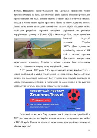 33
Україні. Недостатня поінформованість про ментальні особливості різних
регіонів призвела до того, що кримчани стали легкою здобиччю російських
пропагандистів. На жаль, більша частина України була в подібній ситуації.
Вихідці з різних частин країни практично нічого не знають одне про одного,
багато з них ніколи не виїздили за межі своєї області. Щоби об'єднати націю,
необхідно розробити державні програми, спрямовані на розвиток
внутрішнього туризму в Україні.»[6] – Олександр Лієв, голова правління
Асоціації індустрії
гостинності України
(АІГУ). Дана громадська
організація утворена в 2014
році з метою сприяння
ефективного використання
туристичного потенціалу України та всіляко сприяти його подальшому
розвитку, розвиваючи впершу чергу внутрішній туризм.
А 17 травня 2017 року АІГУ представлений портал Zruchno.Travel -
новий, найбільший в країні, туристичний інтернет-портал. Ресурс об’єднує
сервіси для подорожей, найбільшу базу туристичних ресурсів, напрямків та
місць, рекомендації, рейтинги, а також фото та відео контент з тих куточків
країни, куди багатьом з нас лише доведеться потрапити.
Позитивні кроки, як з боку держави, так і громадських організацій в
2017 році дають надію, що Україна з часом зможе стати державою, яка ввійде
в ТОП-10 країн Європи за кількістю туристичних транзакцій внутрішнього і
в'їзного туризму!
 