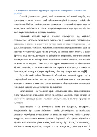 34
2.2. Розвиток зеленого туризму в Березнівському районі Рівненської
області
Сталий туризм – це туризм, який задовольняє всі наявні потреби, але
при цьому розвивається так, щоб забезпечувати рівні можливості майбутнім
поколінням. Найчастіше йдеться про екотуризм – подорожі місцями, яких не
торкнулася цивілізація, а також природоохоронними територіями, під час
яких туристи найменше шкодять довкіллю.
Сільський зелений туризм, різновид екотуризму, що успішно
розвивається впродовж останнього десятиліття у розвинених європейських
державах, є одним із екологічно чистих видів природокористування. Під
сільським зеленим туризмом розуміють відпочинок впродовж кількох днів на
природі, у сільгоспугіддях чи на фермах, де можна взяти участь у зборі
фруктів, ягід, овочів, доглядати за свійськими тваринами, навчитися різним
видам ремесел та ін. Коштує такий відпочинок значно дешевше, ніж поїздки
на море чи за кордон. Тому сільський туриз розрахований на вітчизняних
міських жителів, які не мають коштів для дорогого відпочинку, а також на
іноземців, які прагнуть відчути українську сільську колоритну екзотику[4].
Березнівський район Рівненської області має значний туристсько -
рекреаційний потенціал, що дає регіону великі можливості для розвитку
сільського зеленого туризму. Цьому сприяють різноманітність природних
чинників і наявність пам'яток історії та культури.
Березнівщина - це чарівний край оксамитових лісів, швидкоплинних
річок та блакитних озер, сивих легенд та народної мудрості. Край, багатий на
мальовничі краєвиди, цікаві історичні місця, унікальні пам'ятки природи та
культури.
Березнівщина - це нерозкрита тема для істориків, етнографів,
мандрівників. Тут можна побачити і навіть доторкнутись до поліського
серпанку, спробувати попрацювати за ткацьким верстатом, вирізати дудку-
викрутку, посмакувати медом тутешніх бортників або просто посидіти з
вудкою над заплавою річки в очікувані кльову. Тут бережуть вишиванку,
випікають чорну кераміку, плетуть з лози, шанують українську пісню і
 