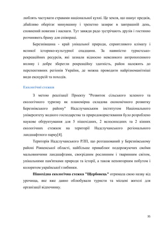 35
люблять частувати стравами національної кухні. Це земля, що шанує предків,
дбайливо оберігає минувшину і трепетно зазирає в завтрашній день,
сповнений новизни і наснаги. Тут завжди радо зустрічають друзів і гостинно
розчиняють браму для співпраці.
Березнівщина - край унікальної природи, сприятливого клімату і
великої історико-культурної спадщини. За наявністю туристсько-
рекреаційних ресурсів, які зазнали відносно невеликого антропогенного
впливу і добре зберегли рекреаційну здатність, район належить до
перспективних регіонів України, де можна проводити найрізноманітніші
види екскурсій та походів.
Екологічні стежки
З метою реалізації Проекту "Розвиток сільського зеленого та
екологічного туризму як планомірна складова економічного розвитку
Березнівського району" Надслучанським інститутом Національного
університету водного господарства та природокористквання було розроблено
наукове обґрунтування для 5 пішохідних, 2 велосипедних та 2 кінних
екологічних стежкок на території Надслучанського регіонального
ландшафтного парку[4].
Територія Надслучанського РЛП, що розташований у Березнівському
районі Рівненської області, найбільше приваблює подорожуючих своїми
мальовничими ландшафтами, своєрідним рослинним і тваринним світом,
унікальними пам'ятками природи та історії, а також неповторним побутом і
колоритом української глибинки.
Пішохідна екологічна стежка "Щербовець" отримала свою назву від
урочища, яке вже давно облюбували туристи та місцеві жителі для
організації відпочинку.
 