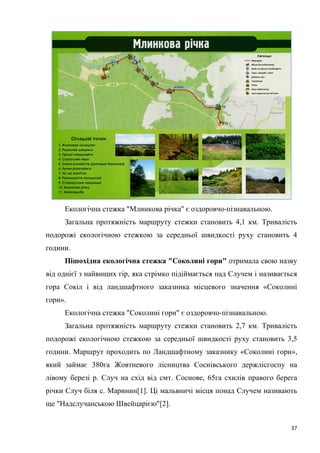 37
Екологічна стежка "Млинкова річка" є оздоровчо-пізнавальною.
Загальна протяжність маршруту стежки становить 4,1 км. Тривалість
подорожі екологічною стежкою за середньої швидкості руху становить 4
години.
Пішохідна екологічна стежка "Соколині гори" отримала свою назву
від однієї з найвищих гір, яка стрімко підіймається над Случем і називається
гора Сокіл і від ландшафтного заказника місцевого значення «Соколині
гори».
Екологічна стежка "Соколині гори" є оздоровчо-пізнавальною.
Загальна протяжність маршруту стежки становить 2,7 км. Тривалість
подорожі екологічною стежкою за середньої швидкості руху становить 3,5
години. Маршрут проходить по Ландшафтному заказнику «Соколині гори»,
який займає 380га Жовтневого лісництва Соснівського держлісгоспу на
лівому березі р. Случ на схід від смт. Соснове, 65га схилів правого берега
річки Случ біля с. Маринин[1]. Ці мальвничі місця понад Случем називають
ще "Надслучанською Швейцарією"[2].
 