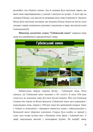 39
розлюбить того бідного хлопця. Але їх кохання було настільки гаряче, що
вночі вони перетворювались у соколів і вилітали на зустріч. А коли про це
дізнався її батько, тоді вже він не витримав свого гніву й прокляв їх. Закляття
батька були настільки сильними, що молодята більше ніколи не могли стати
людьми і навіки залишились соколами і поселились в горах, які відтоді стали
Соколиними»[5].
Пішохідна екологічна стежка "Губківський замок" отримала свою
назву від однойменного середньовічного замку.
Наймогутніша оборона твердиня Волині - Губківський замок. Вчені
доводять, що Губківський замок засновано в XV столітті. В актах 1596 року
згадується, що власником замку був князь Богдан Семашко. Його син Олександр
Семашко був знаним на Волині феодалом. Губківський замок часто руйнувався і
відроджувався знову, зокрема у 1504 році замок був зруйнований татарами. Замок
у Губкові за композицією і пропорцією вважається одним з найдосконаліших у
Волинській школі оборонних комплексів. Споруда була подібна до трапеції в
плані, мала чотири кутових вежі з бійницями, в'їзну браму і підйомний міст. У
дворі знаходилися житлові і господарські будівлі. На подвір'ї замку
 