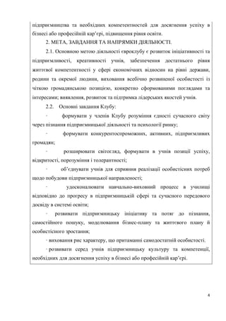 4
підприємництва та необхідних компетентностей для досягнення успіху в
бізнесі або професійній кар’єрі, підвищення рівня освіти.
2. МЕТА, ЗАВДАННЯ ТА НАПРЯМКИ ДІЯЛЬНОСТІ.
2.1. Основною метою діяльності євроклубу є розвиток ініціативності та
підприємливості, креативності учнів, забезпечення достатнього рівня
життєвої компетентності у сфері економічних відносин на рівні держави,
родини та окремої людини, виховання всебічно розвиненої особистості із
чіткою громадянською позицією, конкретно сформованими поглядами та
інтересами; виявлення, розвиток та підтримка лідерських якостей учнів.
2.2. Основні завдання Клубу:
· формувати у членів Клубу розуміння єдності сучасного світу
через пізнання підприємницької діяльності та психології ринку;
· формувати конкурентоспроможних, активних, підприємливих
громадян;
· розширювати світогляд, формувати в учнів позиції успіху,
відкритості, порозуміння і толерантності;
· об’єднувати учнів для сприяння реалізації особистісних потреб
щодо побудови підприємницької направленості;
· удосконалювати навчально-виховний процесс в училищі
відповідно до прогресу в підприємницькій сфері та сучасного передового
досвіду в системі освіти;
· розвивати підприємницьку ініціативу та потяг до пізнання,
самостійного пошуку, моделювання бізнес-плану та життєвого плану й
особистісного зростання;
· виховання рис характеру, що притаманні самодостатній особистості.
· розвивати серед учнів підприємницьку культуру та компетенції,
необхідних для досягнення успіху в бізнесі або професійній кар’єрі.
 