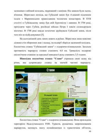 40
залишився глибокий колодязь, змурований з каміння. Під замком були льохи,
в'язниця. Збереглася легенда, що Губський замок був з'єднаний підземним
ходом з Марининським православним чоловічим монастирем. В XVII
столітті в Губківському замку був свій бургомістр і лавники. В 1704 році,
проходячи через Губків, російські війська Петра І зовсім сплюндрували
містечко. В 1708 році шведи остаточно зруйнували Губський замок, після
чого він не відбудовувався [5].
На сьогоднішній день замок лежить в руїнах. Збереглися лише невеликі
ділянки стін оборонних веж і палацу, на подвір'ї зберігся засипаний колодязь.
Екологічна стежка "Губківський замок" є оздоровчо-пізнавальною. Загальна
протяжність маршруту стежки становить 4,8 км. Тривалість подорожі
екологічною стежкою за середньої швидкості руху становить 3,5 години.
Пішохідна екологічна стежка "Стави" отримала свою назву від
річки, яка супроводжує стежку на значній частині маршруту.
Екологічна стежка "Стави" є оздоровчо-пізнавальною. Вона прокладена
територією Надслучанського РЛП. Туристи, рухаючись запропонованим
маршрутом, матимуть змогу познайомитися із туристичним об'єктом,
 
