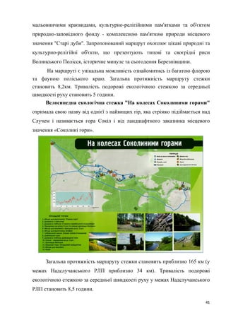 41
мальовничими краєвидами, культурно-релігійними пам'ятками та об'єктом
природно-заповідного фонду - комплексною пам'яткою природи місцевого
значення "Старі дуби". Запропонований маршрут охоплює цікаві природні та
культурно-релігійні об'єкти, що презентують типові та своєрідні риси
Волинського Полісся, історичне минуле та сьогодення Березнівщини.
На маршруті є унікальна можливість ознайомитись із багатою флорою
та фауною поліського краю. Загальна протяжність маршруту стежки
становить 8,2км. Тривалість подорожі екологічною стежкою за середньої
швидкості руху становить 5 години.
Велосипедна екологічна стежка "На колесах Соколиними горами"
отримала свою назву від однієї з найвищих гір, яка стрімко підіймається над
Случем і називається гора Сокіл і від ландшафтного заказника місцевого
значення «Соколині гори».
Загальна протяжність маршруту стежки становить приблизно 165 км (у
межах Надслучанського РЛП приблизно 34 км). Тривалість подорожі
екологічною стежкою за середньої швидкості руху у межах Надслучанського
РЛП становить 8,5 години.
 