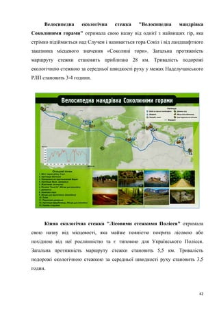 42
Велосипедна екологічна стежка "Велосипедна мандрівка
Соколиними горами" отримала свою назву від однієї з найвищих гір, яка
стрімко підіймається над Случем і називається гора Сокіл і від ландшафтного
заказника місцевого значення «Соколині гори». Загальна протяжність
маршруту стежки становить приблизно 28 км. Тривалість подорожі
екологічною стежкою за середньої швидкості руху у межах Надслучанського
РЛП становить 3-4 години.
Кінна екологічна стежка "Лісовими стежками Полісся" отримала
свою назву від місцевості, яка майже повністю покрита лісовою або
похідною від неї рослинністю та є типовою для Українського Полісся.
Загальна протяжність маршруту стежки становить 5,5 км. Тривалість
подорожі екологічною стежкою за середньої швидкості руху становить 3,5
годин.
 