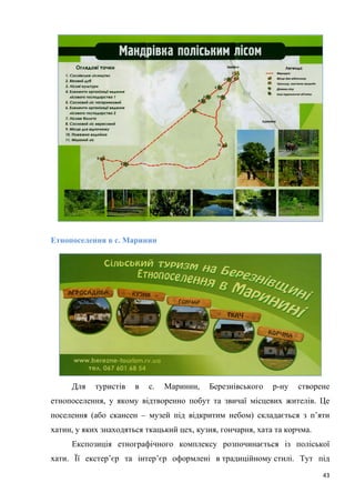 43
Етнопоселення в с. Маринин
Для туристів в с. Маринин, Березнівського р-ну створене
етнопоселення, у якому відтворенно побут та звичаї місцевих жителів. Це
поселення (або скансен – музей під відкритим небом) складається з п’яти
хатин, у яких знаходяться ткацький цех, кузня, гончарня, хата та корчма.
Експозиція етнографічного комплексу розпочинається із поліської
хати. Її екстер’єр та інтер’єр оформлені в традиційному стилі. Тут під
 