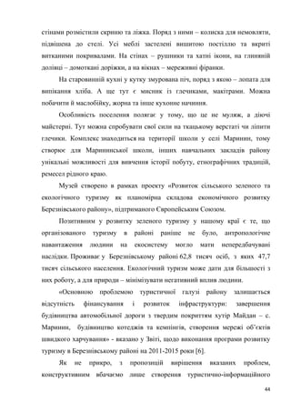 44
стінами розмістили скриню та ліжка. Поряд з ними – колиска для немовляти,
підвішена до стелі. Усі меблі застелені вишитою постіллю та вкриті
витканими покривалами. На стінах – рушники та хатні ікони, на глиняній
долівці – домоткані доріжки, а на вікнах – мереживні фіранки.
На старовинній кухні у кутку змурована піч, поряд з якою – лопата для
випікання хліба. А ще тут є мисник із глечиками, макітрами. Можна
побачити й маслобійку, жорна та інше кухонне начиння.
Особливість поселення полягає у тому, що це не муляж, а діючі
майстерні. Тут можна спробувати свої сили на ткацькому верстаті чи ліпити
глечики. Комплекс знаходиться на території школи у селі Маринин, тому
створює для Марининської школи, інших навчальних закладів району
унікальні можливості для вивчення історії побуту, етнографічних традицій,
ремесел рідного краю.
Музей створено в рамках проекту «Розвиток сільського зеленого та
екологічного туризму як планомірна складова економічного розвитку
Березнівського району», підтриманого Європейським Союзом.
Позитивним у розвитку зеленого туризму у нашому краї є те, що
організованого туризму в районі раніше не було, антропологічне
навантаження людини на екосистему могло мати непередбачувані
наслідки. Проживає у Березнівському районі 62,8 тисяч осіб, з яких 47,7
тисяч сільського населення. Екологічний туризм може дати для більшості з
них роботу, а для природи – мінімізувати негативний вплив людини.
«Основною проблемою туристичної галузі району залишається
відсутність фінансування і розвиток інфраструктури: завершення
будівництва автомобільної дороги з твердим покриттям хутір Майдан – с.
Маринин, будівництво котеджів та кемпінгів, створення мережі об’єктів
швидкого харчування» - вказано у Звіті, щодо виконання програми розвитку
туризму в Березнівському районі на 2011-2015 роки [6].
Як не прикро, з пропозицій вирішення вказаних проблем,
конструктивним вбачаємо лише створення туристично-інформаційного
 