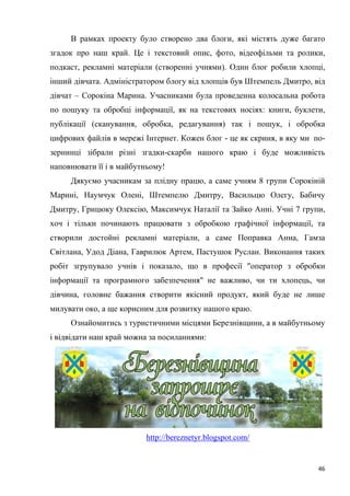46
В рамках проекту було створено два блоги, які містять дуже багато
згадок про наш край. Це і текстовий опис, фото, відеофільми та ролики,
подкаст, рекламні матеріали (створенні учнями). Один блог робили хлопці,
інший дівчата. Адміністратором блогу від хлопців був Штемпель Дмитро, від
дівчат – Сорокіна Марина. Учасниками була проведенна колосальна робота
по пошуку та обробці інформації, як на текстових носіях: книги, буклети,
публікації (сканування, обробка, редагування) так і пошук, і обробка
цифрових файлів в мережі Інтернет. Кожен блог - це як скриня, в яку ми по-
зернинці зібрали різні згадки-скарби нашого краю і буде можливість
наповнювати її і в майбутньому!
Дякуємо учасникам за плідну працю, а саме учням 8 групи Сорокіній
Марині, Наумчук Олені, Штемпелю Дмитру, Васильцю Олегу, Бабичу
Дмитру, Грицюку Олексію, Максимчук Наталії та Зайко Анні. Учні 7 групи,
хоч і тільки починають працювати з обробкою графічної інформації, та
створили достойні рекламні матеріали, а саме Поправка Анна, Гамза
Світлана, Удод Діана, Гаврилюк Артем, Пастушок Руслан. Виконання таких
робіт згрупувало учнів і показало, що в професії "оператор з обробки
інформації та програмного забезпечення" не важливо, чи ти хлопець, чи
дівчина, головне бажання створити якісний продукт, який буде не лише
милувати око, а ще корисним для розвитку нашого краю.
Ознайомитись з туристичними місцями Березнівщини, а в майбутньому
і відвідати наш край можна за посиланнями:
http://bereznetyr.blogspot.com/
 