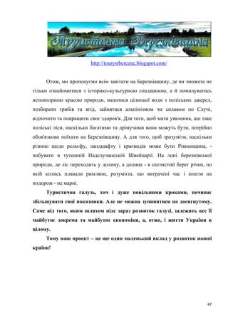 47
http://tourystberezne.blogspot.com/
Отож, ми пропонуємо всім завітати на Березнівщину, де ви зможете не
тільки ознайомитися з історико-культурною спадщиною, а й помилуватись
неповторною красою природи, напитися цілющої води з поліських джерел,
позбирати грибів та ягід, зайнятися альпінізмом чи сплавом по Случі,
відпочити та покращити своє здоров'я. Для того, щоб мати уявлення, що таке
поліські ліси, наскільки багатими та дрімучими вони можуть бути, потрібно
обов'язково поїхати на Березнівщину. А для того, щоб зрозуміти, наскільки
різною щодо рельєфу, ландшафту і краєвидів може бути Рівненщина, -
побувати в тутешній Надслучанській Швейцарії. На лоні березнівської
природи, де ліс переходить у долину, а долина - в скелястий берег річки, по
якій колись плавали римляни, розумієш, що витрачені час і кошти на
подорож - не марні.
Туристична галузь, хоч і дуже повільними кроками, починає
збільшувати свої показники. Але не можна зупинятися на досягнутому.
Саме від того, яким шляхом піде зараз розвиток галузі, залежить все її
майбутнє зокрема та майбутнє економіки, а, отже, і життя України в
цілому.
Тому наш проект – це ще один маленький вклад у розвиток нашої
країни!
 