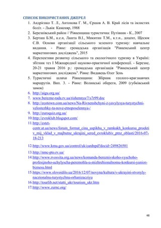 48
СПИСОК ВИКОРИСТАНИХ ДЖЕРЕЛ
1. Андрієнко Т. Л., Антонова Г. М., Єршов А. В. Край лісів та імлистих
боліт. - Львів: Каменяр, 1988
2. Березнівський район // Рівненщина туристична: Путівник - К., 2007
3. Берташ Б.М., к.е.н, Лашта В.І., Микитин Т.М., к.т.н., доцент, Щесюк
С.В. Основи організації сільського зеленого туризму: навчальне
видання. - Рівне: громадська організація "Рівненський центр
маркетингових досліджень", 2015
4. Перспективи розвитку сільського та екологічного туризму в Україні:
збітник тез І Міжнародної науково-практичної конференції. - Березне,
20-21 травня 2016 р.: громадська організація "Рівненський центр
маркетингових досліджень". Рівне: Видавець Олег Зень
5. Туристичні шляхи Рівненщини: Збірник геолого-краєзнавчих
маршрутів. Вип. 3. - Рівне: Волинські обереги, 2009 (губківський
замок)
6. http://aigu.org.ua/
7. www.berezne-rada.rv.ua/rishennya/7/s7r99.doc
8. http://ecotown.com.ua/news/Na-Rivnenshchyni-z-yavylysya-turystychni-
velostezhky-ta-nove-etnoposelennya-/
9. http://euroquiz.org.ua/
10.http://evroklub.blogspot.com/
11.http://estet-
centr.at.ua/news/forum_format_cina_uspikhu_v_ramkakh_konkursu_proekti
v_mij_vklad_v_majbutne_ukrajini_sered_evroklubiv_ptnz_oblasti/2016-07-
18-213
12.http://www.kmu.gov.ua/control/uk/cardnpd?docid=249826501
13.http://nmc-pto.rv.ua/
14.http://www.rvosvita.org.ua/news/komanda-bereznivskoho-vyschoho-
profesijnoho-uchylyscha-peremohla-u-mizhrehionalnomu-konkursi-yunior-
biznesu.html
15.https://www.slovoidilo.ua/2016/12/07/novyna/kultura/v-ukrayini-stvoryly-
naczionalnu-turystychnu-orhanizacziyu
16.http://tourlib.net/statti_ukr/tourism_ukr.htm
17.http://www.zurnc.org/
 