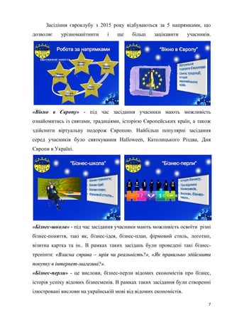7
Засідіння євроклубу з 2015 року відбуваються за 5 напрямками, що
дозволяє урізноманітнити і ще більш зацікавити учасників.
«Вікно в Європу» - під час засідання учасники мають можливість
ознайомитись із святами, традиціями, історією Європейських країн, а також
здійснити віртуальну подорож Європою. Найбільш популярні засідання
серед учасників було святкування Halloween, Католицького Різдва, Дня
Європи в Україні.
«Бізнес-школа» - під час засідання учасники мають можливість освоїти різні
бізнес-поняття, такі як, бізнес-ідея, бізнес-план, фірмовий стиль, логотип,
візитна картка та ін.. В рамках таких засідань були проведені такі бізнес-
тренінги: ««ВВллаассннаа ссппрраавваа –– ммррііяя ччии ррееааллььннііссттьь??»»,, ««ЯЯкк ппррааввииллььнноо ззддііййссннииттии
ппооккууппккуу вв ііннттееррннеетт--ммааггааззиинніі??»»..
«Бізнес-перли» - це вислови, бізнес-перли відомих економістів про бізнес,
історія успіху відомих бізнесменів. В рамках таких засідання були створенні
ілюстровані вислови на українській мові від відомих економістів.
 