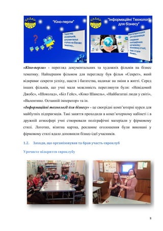 8
«Кіно-перли» - перегляд документальних та художніх фільмів на бізнес
тематику. Найпершим фільмом для перегляду був фільм «Секрет», який
відкриває секрети успіху, щастя і багатства, надихає на зміни в житті. Серед
інших фільмів, що учні мали можливість переглянути були: «Невідомий
Джобс», «Шоколад», «Біл Гейс», «Коко Шанель», «Найбагатші люди у світі»,
«Валентино. Останній імператор» та ін.
«Інформаційні технології для бізнесу» - це своєрідні комп’ютерні курси для
майбутніх підприємців. Такі заняття проходили в комп’ютерному кабінеті і в
дружній атмосфері учні створювали поліграфічні матеріали у фірмовому
стилі. Логотип, візитна картка, рекламне оголошення були виконані у
фірмовому стилі вдало доповнили бізнес-ідеї учасників.
1.2. Заходи, що організовував та брав участь євроклуб
Урочисте відкриття євроклубу
 