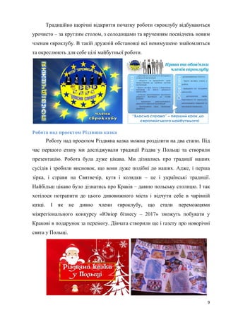 9
Традиційно щорічні відкриття початку роботи євроклубу відбуваються
урочисто – за круглим столом, з солодощами та врученням посвідчень новим
членам євроклубу. В такій дружній обстановці всі невимушено знайомляться
та окреслюють для себе цілі майбутньої роботи.
Робота над проектом Різдвяна казка
Роботу над проектом Різдвяна казка можна розділити на два етапи. Під
час першого етапу ми досліджували традиції Різдва у Польщі та створили
презентацію. Робота була дуже цікава. Ми дізнались про традиції наших
сусідів і зробили висновок, що вони дуже подібні до наших. Адже, і перша
зірка, і страви на Святвечір, кутя і колядки – це і українські традиції.
Найбільш цікаво було дізнатись про Краків – давню польську столицю. І так
хотілося потрапити до цього дивовижного міста і відчути себе в чарівній
казці. І як не дивно члени євроклубу, що стали переможцями
міжрегіонального конкурсу «Юніор бізнесу – 2017» зможуть побувати у
Кракові в подарунок за перемогу. Дівчата створили ще і газету про новорічні
свята у Польщі.
 