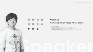 인터랙션 디자이너 강운봉

카카오 UX팀 최고의 UX를 위해 인터랙션을 구현하고 있습니다.

• 카카오톡, 다음, 파란

• 푸딩얼굴인식, 아임인, 올레맵 지하철 노선도, 현대 CI NET

• 카카오톡 인터랙션 가이드, Smart Watch, Gesture, Voice, Chatbot 연구
 