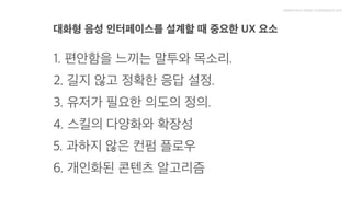 대화형 음성 인터페이스를 설계할 때 중요한 UX 요소

1. 편안함을 느끼는 말투와 목소리.

2. 길지 않고 정확한 응답 설정.

3. 유저가 필요한 의도의 정의.

4. 스킬의 다양화와 확장성

5. 과하지 않은 컨펌 플로우

6. 개인화된 콘텐츠 알고리즘
 