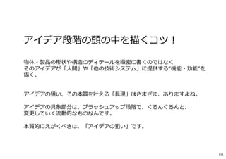 アイデア段階の頭の中を描くコツ︕
物体・製品の形状や構造のディテールを緻密に書くのではなく
そのアイデアが「人間」や「他の技術システム」に提供する“機能・効能“を
描く。
アイデアの狙い、その本質を叶える「具現」はさまざま、ありますよね。
アイデアの具象部分は、ブラッシュアップ段階で、ぐるんぐるんと、
変更していく流動的なものなんです。
本質的にえがくべきは、「アイデアの狙い」です。
111
 