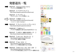 発想道具一覧
IDEAPLANT 『 Brainstorming Card 』
ブレストの準備運動ツール
IDEAPLANT 『 アイデアトランプ 』
http://www.ideaplant.jp/products/ideatrump/
IDEAPLANT 『 ブレスター 』
ブレインストーミング学習ツール
IDEAPLANT 『 智慧カード 』
http://www.ideaplant.jp/products/chiecard3/
（スマホアプリ：KAYAC『ideaPod』）
IDEAPLANT 『 ブレインライティングシート2 』
http://www.ideaplant.jp/products/bws2/
IIDEAPLANT 『 IDEAVote 』
アイデアを創造的に絞り込む方法を学ぶツール
IDEAPLANT 『 ASOPICA（連想の4法則カード） 』
http://www.ideaplant.jp/products/asopica/
IDEAPLANT 『 neko note（ねこのーと） 』
http://ideaplant.jp/products/nekonote/
アイデア出し専用メモ用紙
IDEAPLANT 『 Yomo（よも） 』
http://ideaplant.jp/products/nekonote/
ポストイット作業を改善するメモ台紙
IDEAPLANT 『 Roku＋Core（ろく たす こあ） 』
http://ideaplant.jp/products/rokucore/
アイデアの中核を抽出し次のアイデアへ展開させる
134
 