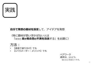 自分で発想の題材を設定して、アイデアを発想
（特に題材が思い浮かばない人は
「自分の 傘か雨合羽の不満を改良する」をお題に）
方法︓
• 【直感で選り分け】でも
• 【1パラメーター・メソッド】でも
実践
※ペアワーク
※道具は、2人1つ、
ないところはシートで。
72
 