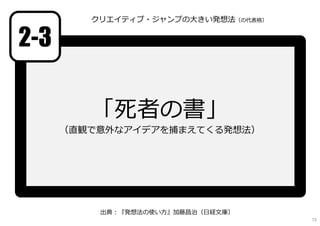 「死者の書」
（直観で意外なアイデアを捕まえてくる発想法）
2-3
出典︓『発想法の使い方』加藤昌治（日経文庫）
クリエイティブ・ジャンプの大きい発想法（の代表格）
73
 