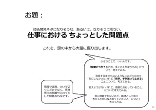 お題︓
これを、頭の中から大量に掘り出します。
技術開発ネタになりそうな、あるいは、なりそうにもない、
仕事における ちょっとした問題点
⼩さなことで、いいんです。
「頻繁につかうものや、多くの人が使うもの」につ
いて、考えてみる。
改良するまでもないようなことだったので
気にしなかったけれど「数秒、手が迷って止まる」
ことについて、考えてみる。
変えようがないけれど、面倒におもっていること、
について考えてみる。
別に問題でもないけど、題材として常々
考えてみたいなと思っていたこと、について
考えてみる。
現場や道具、という切
り口だけでなく、事務
所での問題やふわっと
した問題点もOKです。
84
 