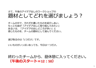 91
さて、午後のアイデア出しのワークショップの
題材としてどれを選びましょう︖
チームの中で、それぞれ書いたものを紹介しあい、
もっとも皆が「アイデア出しに取り組んでみたい」
あるいは、「アイデアの出しどころが多い」と
感じたものを、チームの題材として選んでください。
選び取るのは「1つだけ」です。
いいものがいっぱいあっても、今日は一つだけ。
終わったチームから、昼休憩に入ってください。
（午後のスタート＝12︓50）
 