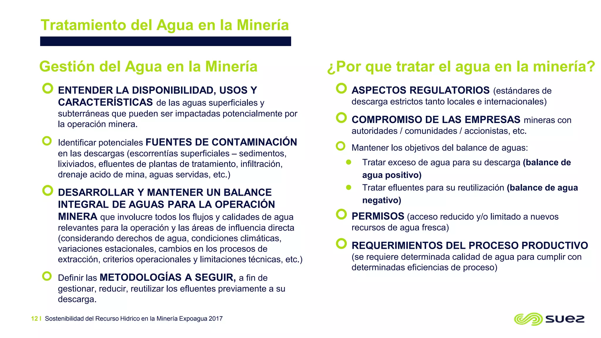 Sostenibilidad del Recurso Hidrico en la Minería Expoagua 2017
Tratamiento del Agua en la Minería
12 I
 ENTENDER LA DISPONIBILIDAD, USOS Y
CARACTERÍSTICAS de las aguas superficiales y
subterráneas que pueden ser impactadas potencialmente por
la operación minera.
 Identificar potenciales FUENTES DE CONTAMINACIÓN
en las descargas (escorrentías superficiales – sedimentos,
lixiviados, efluentes de plantas de tratamiento, infiltración,
drenaje acido de mina, aguas servidas, etc.)
 DESARROLLAR Y MANTENER UN BALANCE
INTEGRAL DE AGUAS PARA LA OPERACIÓN
MINERA que involucre todos los flujos y calidades de agua
relevantes para la operación y las áreas de influencia directa
(considerando derechos de agua, condiciones climáticas,
variaciones estacionales, cambios en los procesos de
extracción, criterios operacionales y limitaciones técnicas, etc.)
 Definir las METODOLOGÍAS A SEGUIR, a fin de
gestionar, reducir, reutilizar los efluentes previamente a su
descarga.
Gestión del Agua en la Minería ¿Por que tratar el agua en la minería?
 ASPECTOS REGULATORIOS (estándares de
descarga estrictos tanto locales e internacionales)
 COMPROMISO DE LAS EMPRESAS mineras con
autoridades / comunidades / accionistas, etc.
 Mantener los objetivos del balance de aguas:
 Tratar exceso de agua para su descarga (balance de
agua positivo)
 Tratar efluentes para su reutilización (balance de agua
negativo)
 PERMISOS (acceso reducido y/o limitado a nuevos
recursos de agua fresca)
 REQUERIMIENTOS DEL PROCESO PRODUCTIVO
(se requiere determinada calidad de agua para cumplir con
determinadas eficiencias de proceso)
 